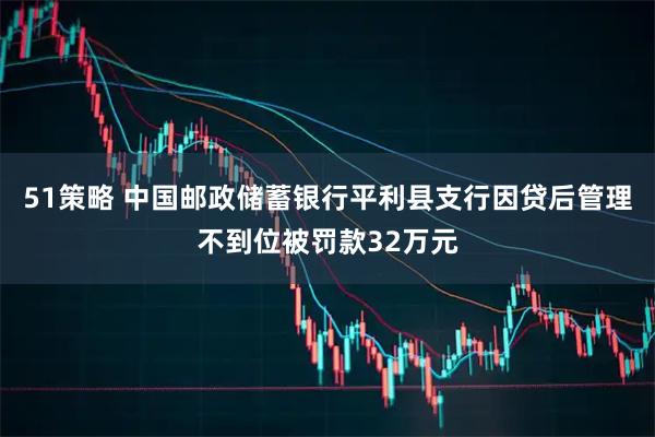 51策略 中国邮政储蓄银行平利县支行因贷后管理不到位被罚款32万元