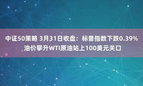 中证50策略 3月31日收盘：标普指数下跌0.39% 油价攀升WTI原油站上100美元关口