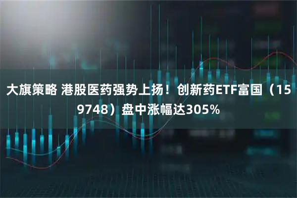 大旗策略 港股医药强势上扬！创新药ETF富国（159748）盘中涨幅达305%