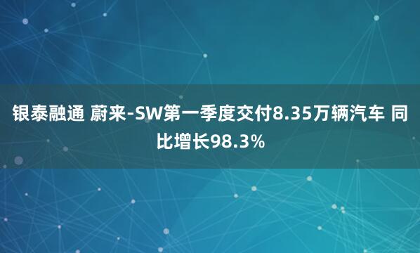 银泰融通 蔚来-SW第一季度交付8.35万辆汽车 同比增长98.3%