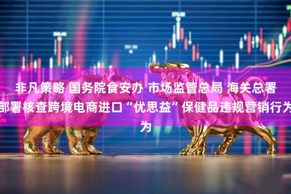 非凡策略 国务院食安办 市场监管总局 海关总署部署核查跨境电商进口“优思益”保健品违规营销行为