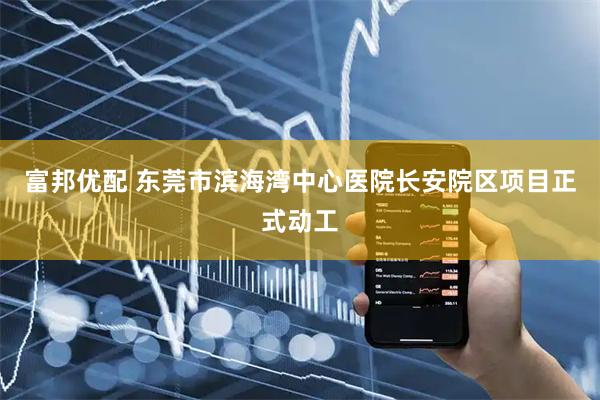 富邦优配 东莞市滨海湾中心医院长安院区项目正式动工