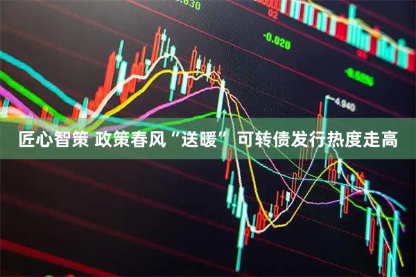 匠心智策 政策春风“送暖” 可转债发行热度走高
