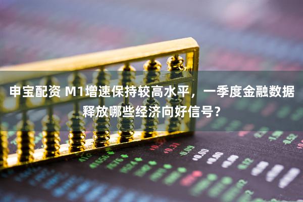 申宝配资 M1增速保持较高水平，一季度金融数据释放哪些经济向好信号？