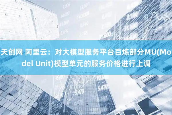 天创网 阿里云：对大模型服务平台百炼部分MU(Model Unit)模型单元的服务价格进行上调
